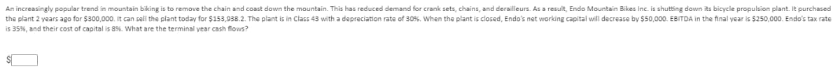 An increasingly popular trend in mountain biking is to remove the chain and coast down the mountain. This has reduced demand for crank sets, chains, and derailleurs. As a result, Endo Mountain Bikes Inc. is shutting down its bicycle propulsion plant. It purchased
the plant 2 years ago for $300,000. It can sell the plant today for $153,938.2. The plant is in Class 43 with a depreciation rate of 30%. When the plant is closed, Endo's net working capital will decrease by $50,000. EBITDA in the final year is $250,000. Endo's tax rate
is 35%, and their cost of capital is 8%. What are the terminal year cash flows?
$