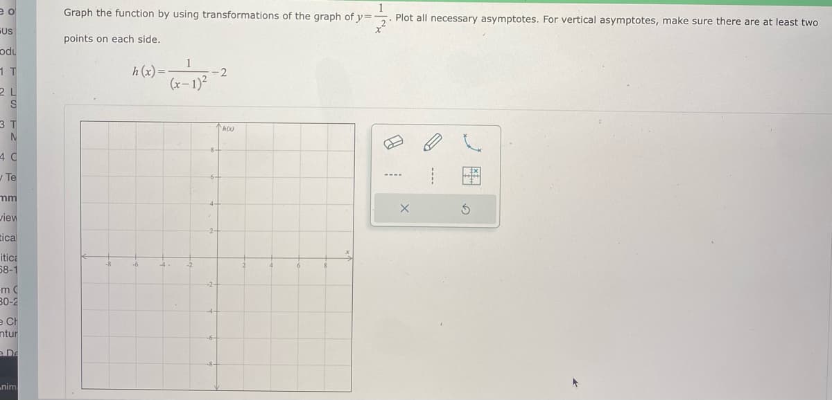 1
Plot all necessary asymptotes. For vertical asymptotes, make sure there are at least two
Graph the function by using transformations of the graph of y=
FUS
points on each side.
odu
1
h (x)=
2
(x– 1)²
2 L
3 T
h(x)
4 C
Te
mm
view
2-
tical
itica
58-1
-8
-6
-4
-2-
30-2
e CH
ntur
e De
nim
