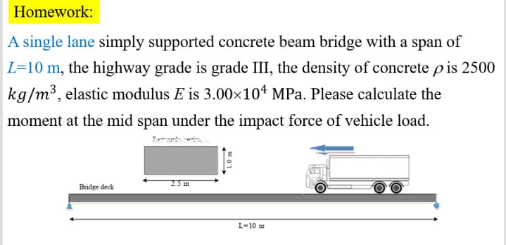 Homework:
A single lane simply supported concrete beam bridge with a span of
L=10 m, the highway grade is grade III, the density of concrete p is 2500
kg/m³, elastic modulus E is 3.00×104 MPa. Please calculate the
moment at the mid span under the impact force of vehicle load.
25m
Bridge deck
L-10 m
1.0 m
