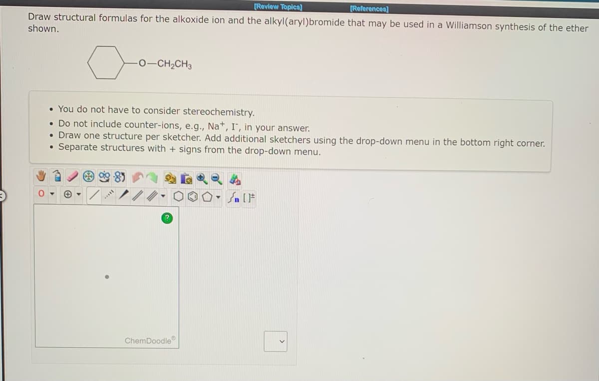 [Review Topics]
[References]
Draw structural formulas for the alkoxide ion and the alkyl(aryl)bromide that may be used in a Williamson synthesis of the ether
shown.
o
O—CH,CH3
• You do not have to consider stereochemistry.
• Do not include counter-ions, e.g., Na+, I, in your answer.
• Draw one structure per sketcher. Add additional sketchers using the drop-down menu
Separate structures with + signs from the drop-down menu.
ChemDoodle
Sn [F
the bottom right corner.