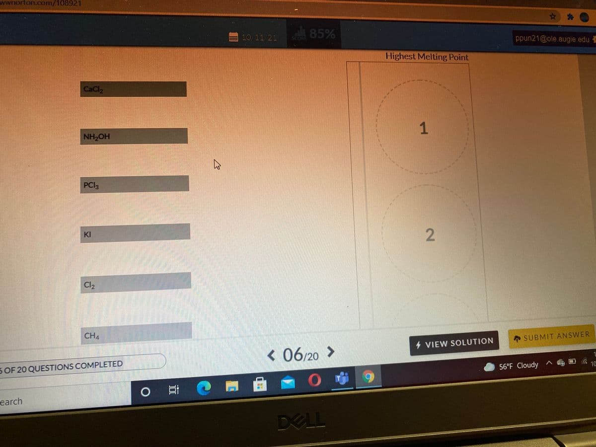 wwnorton.com/108921
85%
10/11/21
SCORE
ppun21@ole.augie.edu
Highest Melting Point
CaCl2
NH,OH
PCI3
KI
Cl2
CH4
SUBMIT ANSWER
4 VIEW SOLUTION
< 06/20 >
1
3 OF 20 QUESTIONS COMPLETED
56°F Cloudy ^
10
earch
DELL
1.
2.
