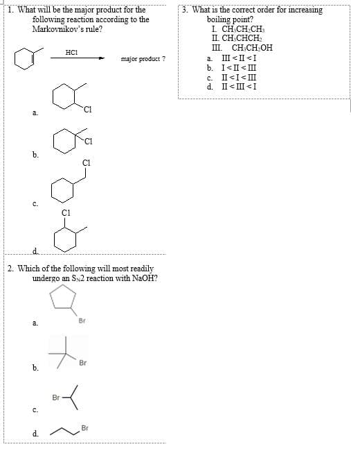 1. What will be the major product for the
following reaction according to the
3. What is the correct order for increasing
boiling point?
I. CH.CH.CH:
II. CH CHCH:
III. CH:CH:OH
Markovnikov's rule?
HCI
III < II <I
b. I<II < III
c. II<I< III
d. II< III <I
major product ?
a.
C1
b.
2. Which of the following will most readily
undergo an SN2 reaction with NaOH?
Br
Br
b.
Br
C.
Br
d.
