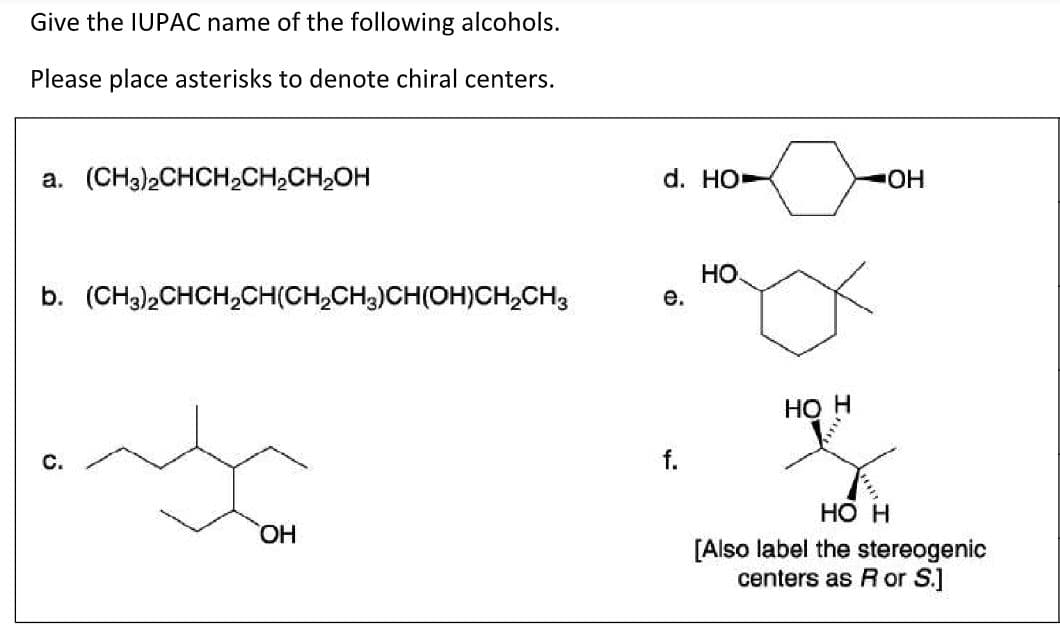 Give the IUPAC name of the following alcohols.
Please place asterisks to denote chiral centers.
a. (CH3)2CHCH2CH2CH2OH
d. HO-
HO-
HO
b. (CH3)2CHCH,CH(CH,CH,)CH(OH)CH,CH3
е.
Но Н
с.
f.
Но н
[Also label the stereogenic
centers as R or S.]
HO,
