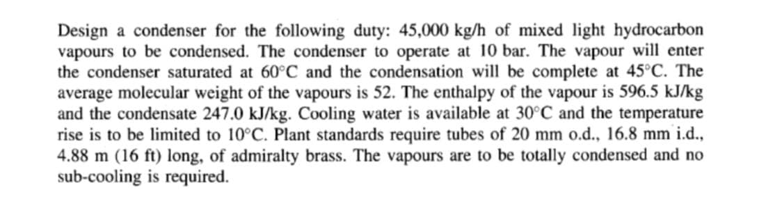 Design a condenser for the following duty: 45,000 kg/h of mixed light hydrocarbon
vapours to be condensed. The condenser to operate at 10 bar. The vapour will enter
the condenser saturated at 60°C and the condensation will be complete at 45°C. The
average molecular weight of the vapours is 52. The enthalpy of the vapour is 596.5 kJ/kg
and the condensate 247.0 kJ/kg. Cooling water is available at 30°C and the temperature
rise is to be limited to 10°C. Plant standards require tubes of 20 mm o.d., 16.8 mm i.d.,
4.88 m (16 ft) long, of admiralty brass. The vapours are to be totally condensed and no
sub-cooling is required.
