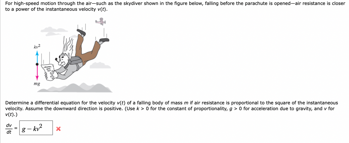 For high-speed motion through the air-such as the skydiver shown in the figure below, falling before the parachute is opened-air resistance is closer
to a power of the instantaneous velocity v(t).
mg
Determine a differential equation for the velocity v(t) of a falling body of mass m if air resistance is proportional to the
velocity. Assume the downward direction is positive. (Use k > 0 for the constant of proportionality, g > 0 for acceleration due to gravity, and v for
v(t).)
quare of the instantaneous
dv
g – kv?
dt
