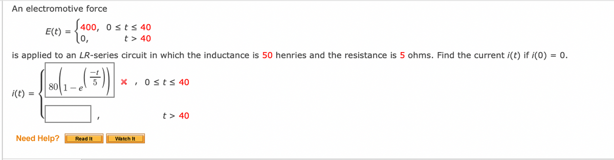 An electromotive force
S400, 0 sts 40
E(t) =
t > 40
is applied to an LR-series circuit in which the inductance is 50 henries and the resistance is 5 ohms. Find the current i(t) if i(0) = 0.
X, 0 <t< 40
80|1- e
i(t) =
t > 40
Need Help?
Read It
Watch It
