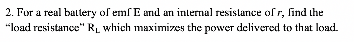 **Question:**

2. For a real battery of emf \( E \) and an internal resistance of \( r \), find the "load resistance" \( R_L \) which maximizes the power delivered to that load.

**Explanation:**
This problem involves finding the condition under which the power delivered by a real battery to an external load is maximized. Here, \( E \) represents the electromotive force (emf) of the battery, and \( r \) is the internal resistance.

To determine the optimal load resistance \( R_L \), we can use the Maximum Power Transfer Theorem. This theorem states that maximum power is delivered to the load when the load resistance \( R_L \) is equal to the internal resistance \( r \) of the battery.

In mathematical terms:

\[ R_L = r \]

This concept is crucial in electrical engineering and circuit design, as it helps in designing systems for optimal power efficiency.