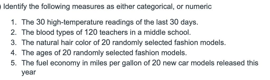 Identify the following measures as either categorical, or numeric
1. The 30 high-temperature readings of the last 30 days.
2. The blood types of 120 teachers in a middle school.
3. The natural hair color of 20 randomly selected fashion models.
4. The ages of 20 randomly selected fashion models.
5. The fuel economy in miles per gallon of 20 new car models released this
year
