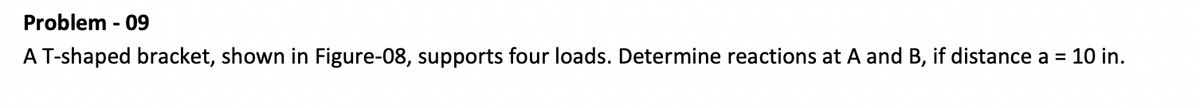 Problem - 09
A T-shaped bracket, shown in Figure-08, supports four loads. Determine reactions at A and B, if distance a = 10 in.
