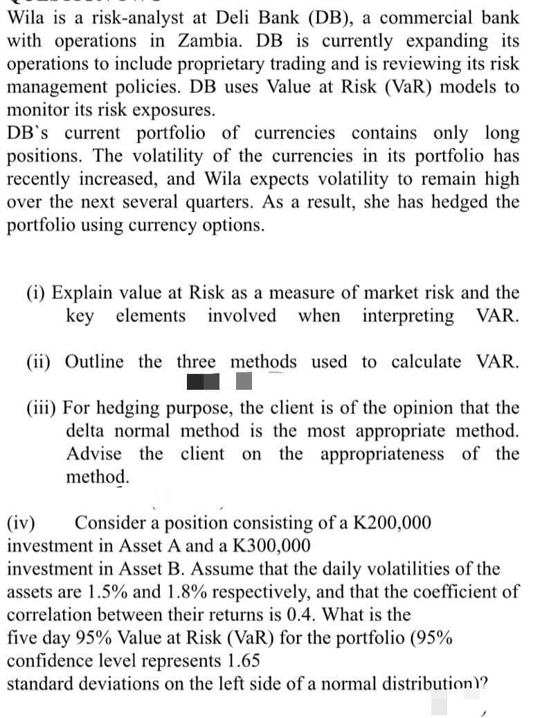 Wila is a risk-analyst at Deli Bank (DB), a commercial bank
with operations in Zambia. DB is currently expanding its
operations to include proprietary trading and is reviewing its risk
management policies. DB uses Value at Risk (VaR) models to
monitor its risk exposures.
DB's current portfolio of currencies contains only long
positions. The volatility of the currencies in its portfolio has
recently increased, and Wila expects volatility to remain high
over the next several quarters. As a result, she has hedged the
portfolio using currency options.
(i) Explain value at Risk as a measure of market risk and the
key elements
involved
when interpreting VAR.
(ii) Outline the three methods used to calculate VAR.
(iii) For hedging purpose, the client is of the opinion that the
delta normal method is the most appropriate method.
Advise the client
on
the appropriateness of the
method.
(iv)
investment in Asset A and a K300,000
investment in Asset B. Assume that the daily volatilities of the
assets are 1.5% and 1.8% respectively, and that the coefficient of
Consider a position consisting of a K200,000
correlation between their returns is 0.4. What is the
five day 95% Value at Risk (VaR) for the portfolio (95%
confidence level represents 1.65
standard deviations on the left side of a normal distribution)?
