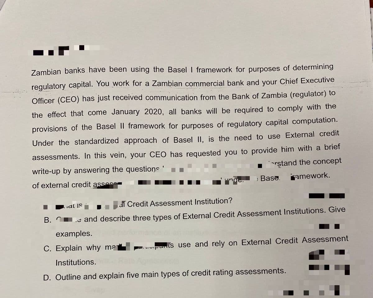 Zambian banks have been using the Basel I framework for purposes of determining
regulatory capital. You work for a Zambian commercial bank and your Chief Executive
Officer (CEO) has just received communication from the Bank of Zambia (regulator) to
the effect that come January 2020, all banks will be required to comply with the
provisions of the Basel II framework for purposes of regulatory capital computation.
Under the standardized approach of Basel II. is the need to use External credit
assessments. In this vein, your CEO has requested you to provide him with a brief
write-up by answering the questions'
Irştand the concept
of external credit asse
Base.
jamework.
al is
dT Credit Assessment Institution?
B.
.e and describe three types of External Credit Assessment Institutions. Give
examples.
C. Explain why mat
s use and rely on External Credit Assessment
Institutions.
D. Outline and explain five main types of credit rating assessments.
