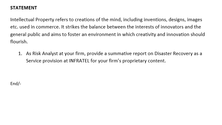 STATEMENT
Intellectual Property refers to creations of the mind, including inventions, designs, images
etc. used in commerce. It strikes the balance between the interests of innovators and the
general public and aims to foster an environment in which creativity and innovation should
flourish.
1. As Risk Analyst at your firm, provide a summative report on Disaster Recovery as a
Service provision at INFRATEL for your firm's proprietary content.
End/-