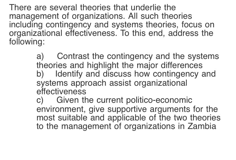 There are several theories that underlie the
management of organizations. All such theories
including contingency and systems theories, focus on
organizational effectiveness. To this end, address the
following:
Contrast the contingency and the systems
a)
theories and highlight the major differences
b) Identify and discuss how contingency and
systems approach assist organizational
effectiveness
Given the current politico-economic
c)
environment, give supportive arguments for the
most suitable and applicable of the two theories
to the management of organizations in Zambia
