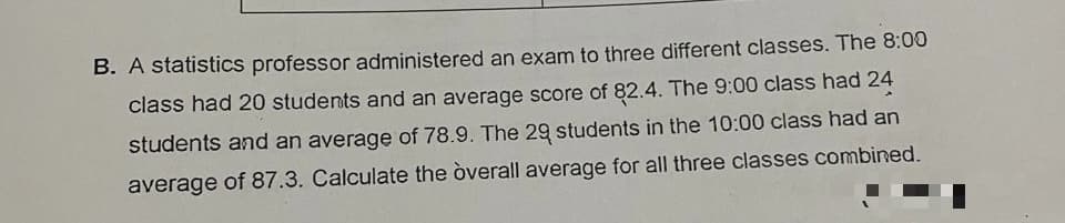 B. A statistics professor administered an exam to three different classes. The 8:00
class had 20 students and an average score of 82.4. The 9:00 class had 24
students and an average of 78.9. The 29 students in the 10:00 class had an
average of 87.3. Calculate the òverall average for all three classes combined.
