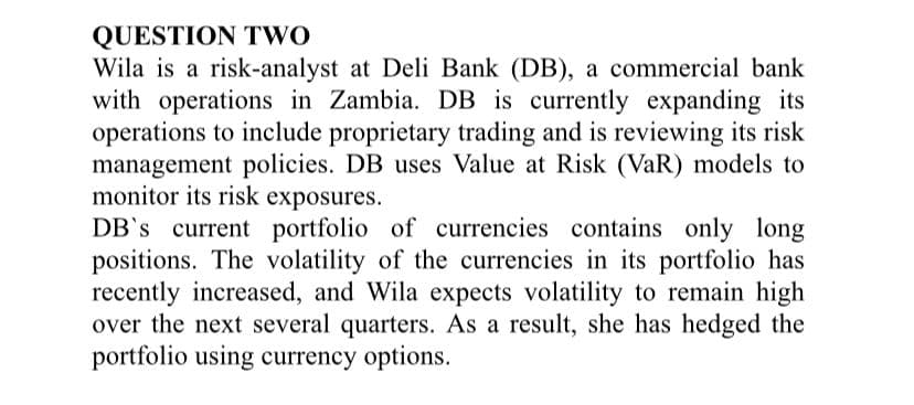 QUESTION TWO
Wila is a risk-analyst at Deli Bank (DB), a commercial bank
with operations in Zambia. DB is currently expanding its
operations to include proprietary trading and is reviewing its risk
management policies. DB uses Value at Risk (VaR) models to
monitor its risk exposures.
DB's current portfolio of currencies contains only long
positions. The volatility of the currencies in its portfolio has
recently increased, and Wila expects volatility to remain high
over the next several quarters. As a result, she has hedged the
portfolio using currency options.
