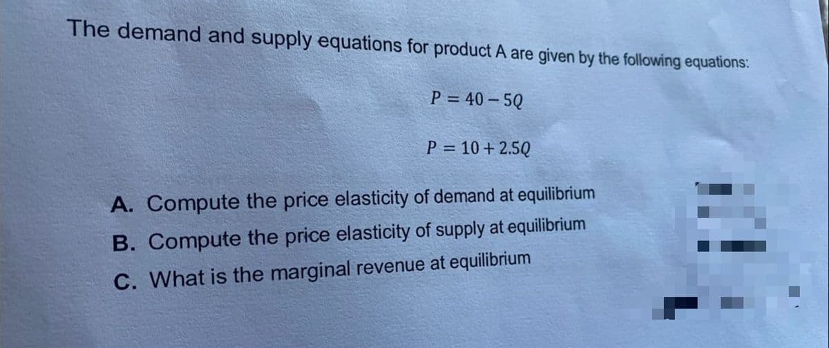 The demand and supply equations for product A are given by the following equations:
P = 40 – 5Q
P = 10 + 2.5Q
A. Compute the price elasticity of demand at equilibrium
B. Compute the price elasticity of supply at equilibrium
C. What is the marginal revenue at equilibrium
