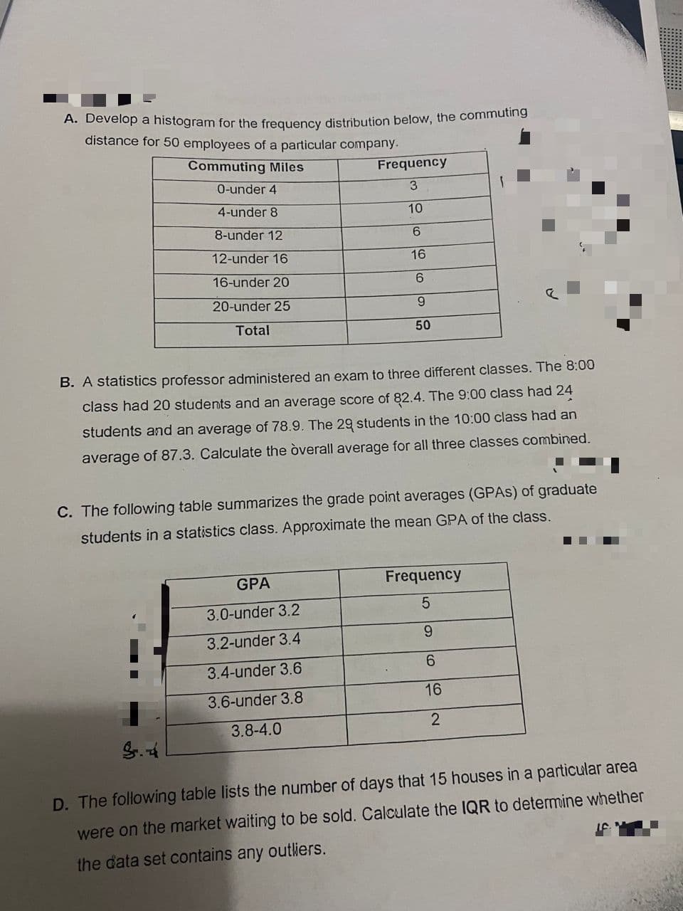 A. Develop a histogram for the frequency distribution below, the commuting
distance for 50 employees of a particular company.
Commuting Miles
Frequency
0-under 4
4-under 8
10
8-under 12
6
12-under 16
16
16-under 20
6.
20-under 25
Total
50
B. A statistics professor administered an exam to three different classes. The 8:00
class had 20 students and an average score of 82.4. The 9:00 class had 24
students and an average of 78.9. The 29 students in the 10:00 class had an
average of 87.3. Calculate the òverall average for all three classes combined.
C. The following table summarizes the grade point averages (GPAS) of graduate
students in a statistics class. Approximate the mean GPA of the class.
GPA
Frequency
3.0-under 3.2
6.
3.2-under 3.4
6.
3.4-under 3.6
3.6-under 3.8
16
3.8-4.0
2
D. The following table lists the number of days that 15 houses in a particular area
were on the market waiting to be sold. Calculate the IQR to determine whether
the data set contains any outliers.
