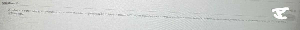 25
Question 10
Anwer
2 g of air in a piston cylinder is compressed isothermally. The initial temperature is 399 K, the initial pressure is 7.1 bar, and the final volume is 2.8 litres. What is the heat transfer during the process? Give your answer in Joules to the nearest whole number. Far air co1.005 kJ/kgK and cy-
0.718 kJ/kgK.
