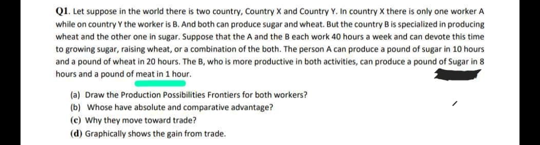 Q1. Let suppose in the world there is two country, Country X and Country Y. In country X there is only one worker A
while on country Y the worker is B. And both can produce sugar and wheat. But the country B is specialized in producing
wheat and the other one in sugar. Suppose that the A and the B each work 40 hours a week and can devote this time
to growing sugar, raising wheat, or a combination of the both. The person A can produce a pound of sugar in 10 hours
and a pound of wheat in 20 hours. The B, who is more productive in both activities, can produce a pound of Sugar in 8
hours and a pound of meat in 1 hour.
(a) Draw the Production Possibilities Frontiers for both workers?
(b) Whose have absolute and comparative advantage?
(c) Why they move toward trade?
(d) Graphically shows the gain from trade.
