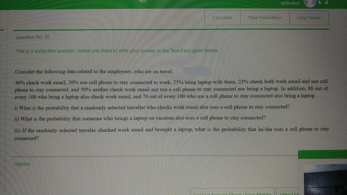 2020fc04251
Calculator
View Instructions
Help Center
Question No: 01
This is a subjective question, hence you have to write your answer in the Text-Field given below.
Consider the following data related to the employees ,who are on travel.
40% check work email, 20% use cell phone to stay connected to work, 25% bring laptop with them, 23% check both work email and use cell
phone to stay connected, and 50% neither check work email nor use a cell phone to stay connected nor bring a laptop. In addition, 88 out of
every 100 who bring a laptop also check work email, and 70 out of every 100 who use a cell phone to stay connected also bring a laptop.
i) What is the probability that a randomly selected traveller who checks work email also uses a cell phone to stay connected?
ii) What is the probability that someone who brings a laptop on vacation also uses a cell phone to stay connected?
iii) If the randomly selected traveler checked work email and brought a laptop, what is the probability that he/she uses a cell phone to stay
connected?
Options
View LIni
