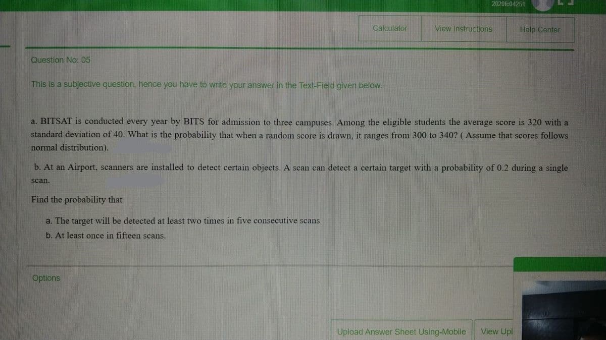 2020fc04251
Calculator
View Instructions
Help Center
Question No: 05
This is a subjective question, hence you have to write your answer in the Text-Field given below.
a. BITSAT is conducted every year
BITS for admission to three campuses. Among the eligible students the average score is 320 with a
standard deviation of 40. What is the probability that when a random score is drawn, it ranges from 300 to 340? ( Assume that scores follows
normal distribution).
b. At an Airport, scanners are installed to detect certain objects. A scan can detect a certain target with a probability of 0.2 during a single
scan.
Find the probability that
a. The target will be detected at least two times in five consecutive scans
b. At least once in fifteen scans.
Options
Upload Answer Sheet Using-Mobile
View Upl
