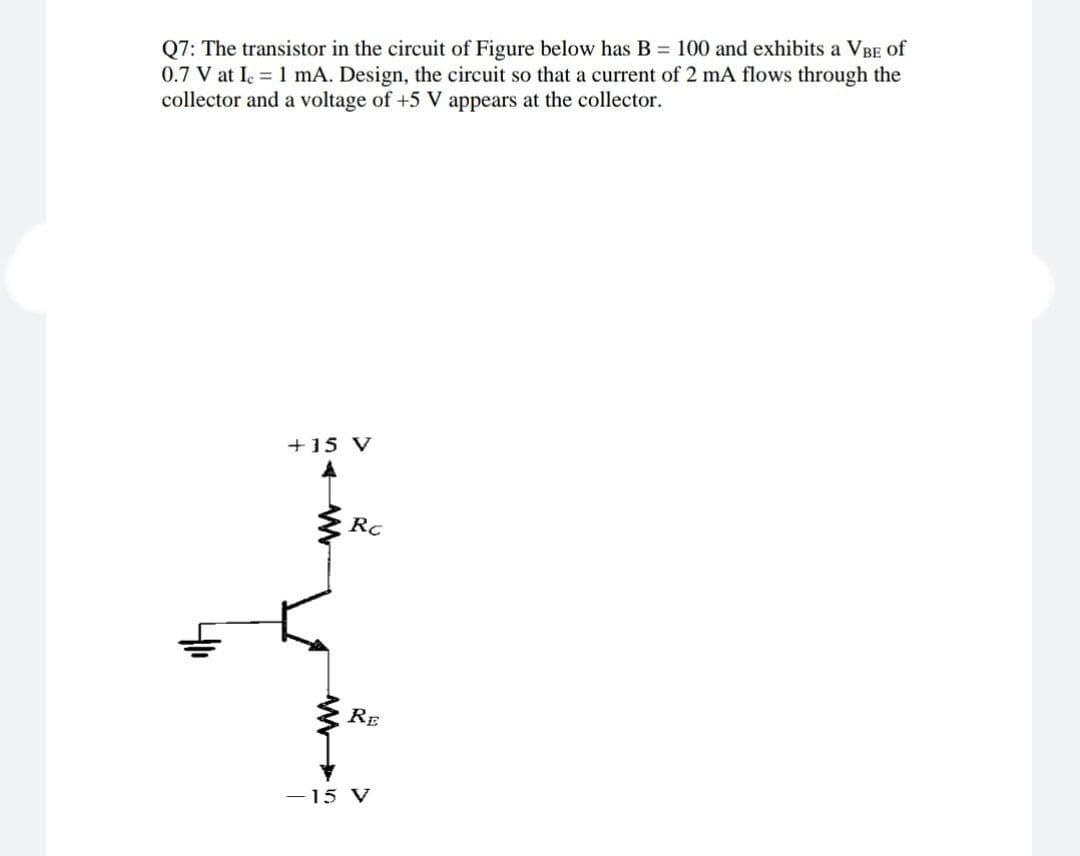 Q7: The transistor in the circuit of Figure below has B = 100 and exhibits a VBE of
0.7 V at Ie = 1 mA. Design, the circuit so that a current of 2 mA flows through the
collector and a voltage of +5 V appears at the collector.
+15 V
Rc
RE
-15 V
