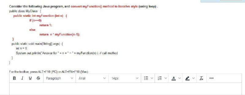 Consider the following Java program, and convert myFunction() method to iterative style (using loop).
public dass MyClass I
public static int myFunction (int n) {
if (n--0)
return 1;
else
return n* myFunction(n-1);
public static void main(String| args) {
int n= 5
System.out printin("Answer for "+n+"= + myFunction(n) ), Il call method
For the toolbar, press ALT+F10 (PC) or ALT+FN+F10 (Mac).
BIU S
Paragraph
14px
A
I
Arial
...
