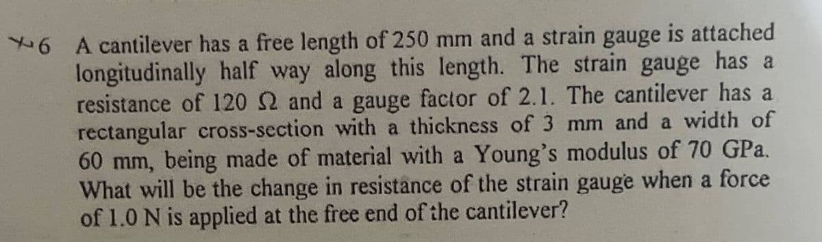 6 A cantilever has a free length of 250 mm and a strain gauge is attached
longitudinally half way along this length. The strain gauge has a
resistance of l120 2 and a gauge factor of 2.1. The cantilever has a
rectangular cross-section with a thickness of 3 mm and a width of
60 mm, being made of material with a Young's modulus of 70 GPa.
What will be the change in resistance of the strain gauge when a force
of 1.0 N is applied at the free end of the cantilever?

