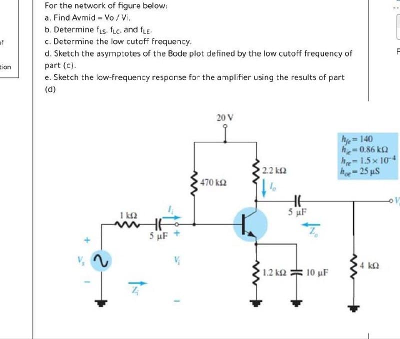 For the network of figure below:
a. Find Avmid = Vo /Vi.
b. Determine fs. fLc. and fLE.
c. Determine the low cutcff frequency.
of
d. Sketch the asymptotes of the Bode plot defined by the low cutoff frequency of
tion
part (c).
e. Sketch the low-frequency response for the amplifier using the results of part
(d)
20 V
he 140
h= 0.86 ka
h=1.5x 104
h-25 uS
2.2 k2
470 k2
1 kN
5 uF
5 µF +
4 kQ
1.2 k2
10 μF
