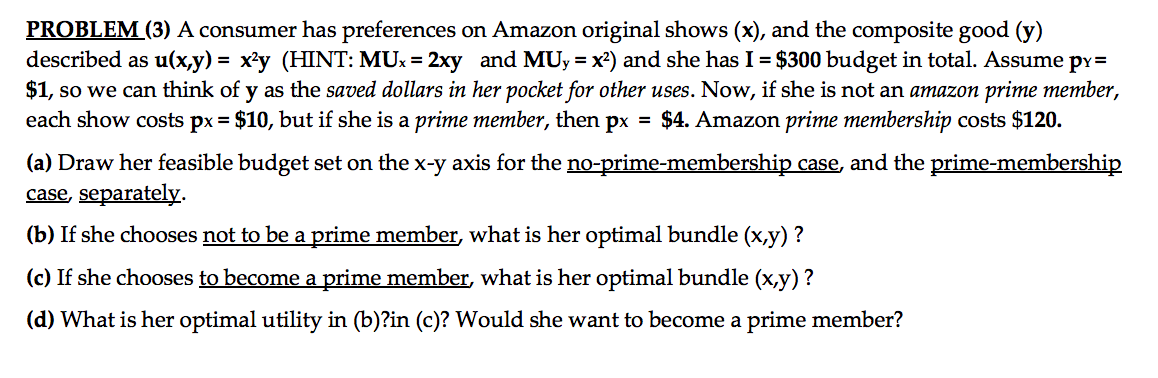 PROBLEM (3) A consumer has preferences on Amazon original shows (x), and the composite good (y)
described as u(x,y) = x'y (HINT: MUx = 2xy and MUy = x2) and she has I = $300 budget in total. Assume py=
$1, so we can think of y as the saved dollars in her pocket for other uses. Now, if she is not an amazon prime member,
each show costs px = $10, but if she is a prime member, then px = $4. Amazon prime membership costs $120.
(a) Draw her feasible budget set on the x-y axis for the no-prime-membership case, and the prime-membership
case, separately.
(b) If she chooses not to be a prime member, what is her optimal bundle (x,y) ?
(c) If she chooses to become a prime member, what is her optimal bundle (x,y) ?
(d) What is her optimal utility in (b)?in (c)? Would she want to become a prime member?
