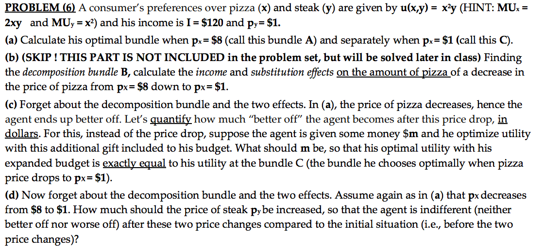 PROBLEM (6) A consumer's preferences over pizza (x) and steak (y) are given by u(x,y) = x²y (HINT: MUx =
2xy and MUy = x²) and his income is I = $120 and py= $1.
(a) Calculate his optimal bundle when px= $8 (call this bundle A) and separately when px= $1 (call this C).
(b) (SKIP ! THIS PART IS NOT INCLUDED in the problem set, but will be solved later in class) Finding
the decomposition bundle B, calculate the income and substitution effects on the amount of pizza of a decrease in
the price of pizza from px= $8 down to px= $1.
(c) Forget about the decomposition bundle and the two effects. In (a), the price of pizza decreases, hence the
agent ends up better off. Let's quantify how much “better off" the agent becomes after this price drop, in
dollars. For this, instead of the price drop, suppose the agent is given some money $m and he optimize utility
with this additional gift included to his budget. What should m be, so that his optimal utility with his
expanded budget is exactly equal to his utility at the bundle C (the bundle he chooses optimally when pizza
price drops to px= $1).
(d) Now forget about the decomposition bundle and the two effects. Assume again as in (a) that px decreases
from $8 to $1. How much should the price of steak py be increased, so that the agent is indifferent (neither
better off nor worse off) after these two price changes compared to the initial situation (i.e., before the
price changes)?
