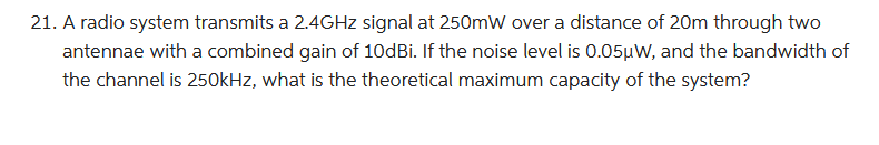 21. A radio system transmits a 2.4GHz signal at 250mW over a distance of 20m through two
antennae with a combined gain of 10dBi. If the noise level is 0.05µW, and the bandwidth of
the channel is 250kHz, what is the theoretical maximum capacity of the system?