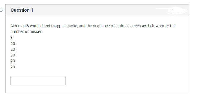 Question 1
Given an 8-word, direct mapped cache, and the sequence of address accesses below, enter the
number of misses.
8
20
20
20
20
20