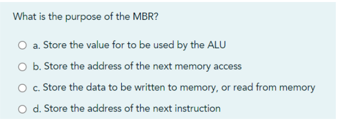 What is the purpose of the MBR?
O a. Store the value for to be used by the ALU
O b. Store the address of the next memory access
O c. Store the data to be written to memory, or read from memory
O d. Store the address of the next instruction