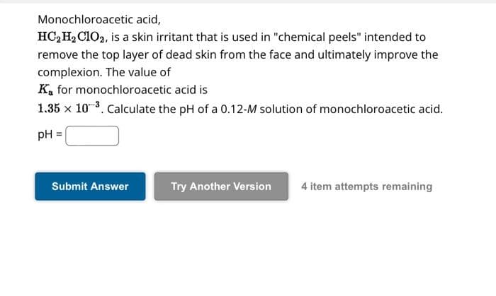 Monochloroacetic acid,
HC₂H₂ C102, is a skin irritant that is used in "chemical peels" intended to
remove the top layer of dead skin from the face and ultimately improve the
complexion. The value of
K for monochloroacetic acid is
1.35 x 10-³. Calculate the pH of a 0.12-M solution of monochloroacetic acid.
pH =
Submit Answer
Try Another Version 4 item attempts remaining