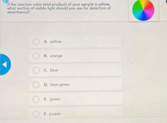 If the reaction color (end product) of your sample is yellow,
what section of visible light should you use for detection of
absorbance?
A. yellow
B. orange
C. blue
D. blue-green
E. green
F. purple