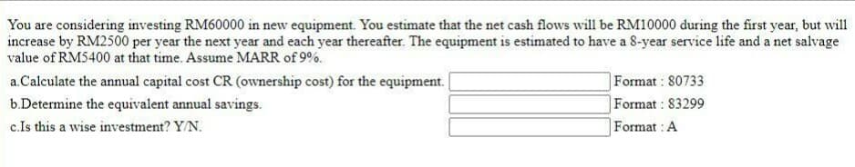 You are considering investing RM60000 in new equipment. You estimate that the net cash flows will be RM10000 during the first year, but will
increase by RM2500 per year the next year and each year thereafter. The equipment is estimated to have a 8-year service life and a net salvage
value of RM5400 at that time. Assume MARR of 9%.
Format : 80733
Format : 83299
a.Calculate the annual capital cost CR (ownership cost) for the equipment.
b.Determine the equivalent annual savings.
c.Is this a wise investment? Y/N.
Format : A
