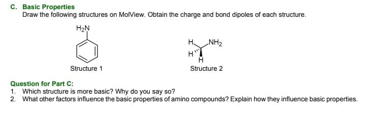 C. Basic Properties
Draw the following structures on MolView. Obtain the charge and bond dipoles of each structure.
H2N
H.
NH2
Structure 1
Structure 2
Question for Part C:
1. Which structure is more basic? Why do you say so?
2. What other factors influence the basic properties of amino compounds? Explain how they influence basic properties.
