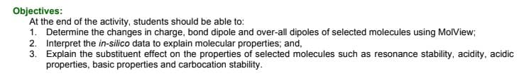 Objectives:
At the end of the activity, students should be able to:
1. Determine the changes in charge, bond dipole and over-all dipoles of selected molecules using MolView;
2. Interpret the in-silico data to explain molecular properties; and,
3. Explain the substituent effect on the properties of selected molecules such as resonance stability, acidity, acidic
properties, basic properties and carbocation stability.
