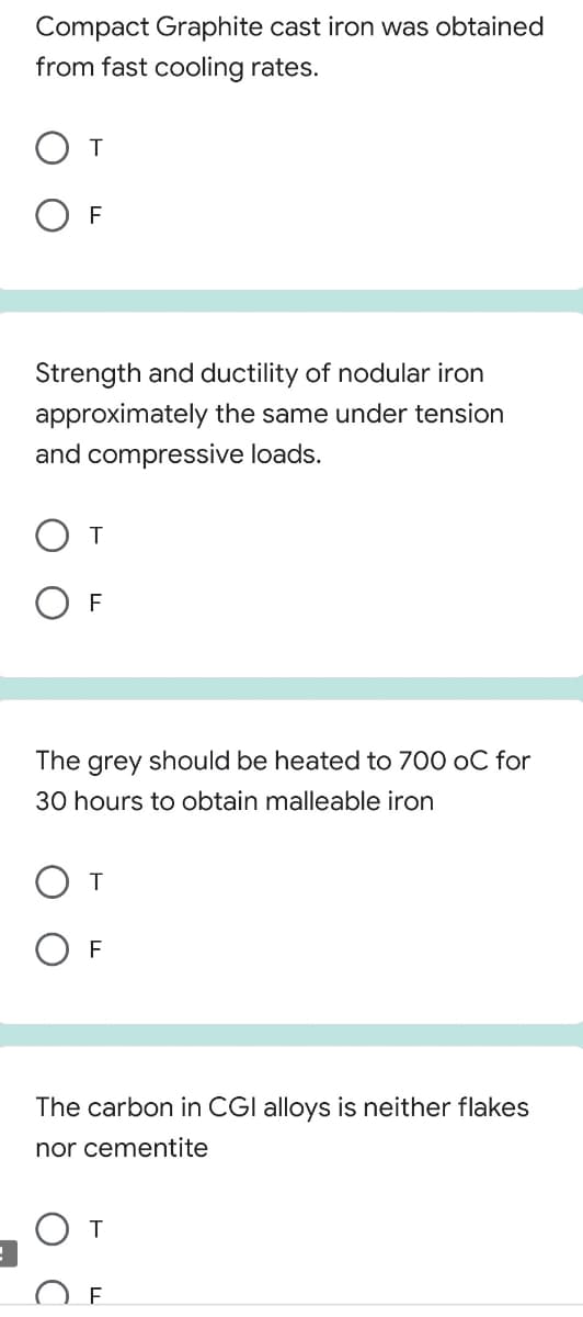 Compact Graphite cast iron was obtained
from fast cooling rates.
O F
Strength and ductility of nodular iron
approximately the same under tension
and compressive loads.
O T
F
The
grey
should be heated to 700 oC for
30 hours to obtain malleable iron
F
The carbon in CGI alloys is neither flakes
nor cementite
