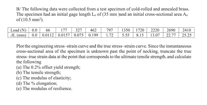 B/ The following data were collected from a test specimen of cold-rolled and annealed brass.
The specimen had an initial gage length Lo of (35 mm )and an initial cross-sectional area A,
of (10.5 mm?).
Load (N) 0.0
2410
25.25
66
327
462
797
1.72
1350
1720
8.15
2220
13.07
2690
177
AL (mm) 0.0 0.0112 0.0157 0.075 0.199
5.55
22.77
Plot the engineering stress-strain curve and the true stress-strain curve. Since the instantaneous
cross-sectional area of the specimen is unknown past the point of necking, truncate the true
stress-true strain data at the point that corresponds to the ultimate tensile strength, and calculate
the following
(a) The 0.2% offset yield strength;
(b) The tensile strength;
(c) The modulus of elasticity;
(d) The % elongation;
(e) The modulus of resilience.
