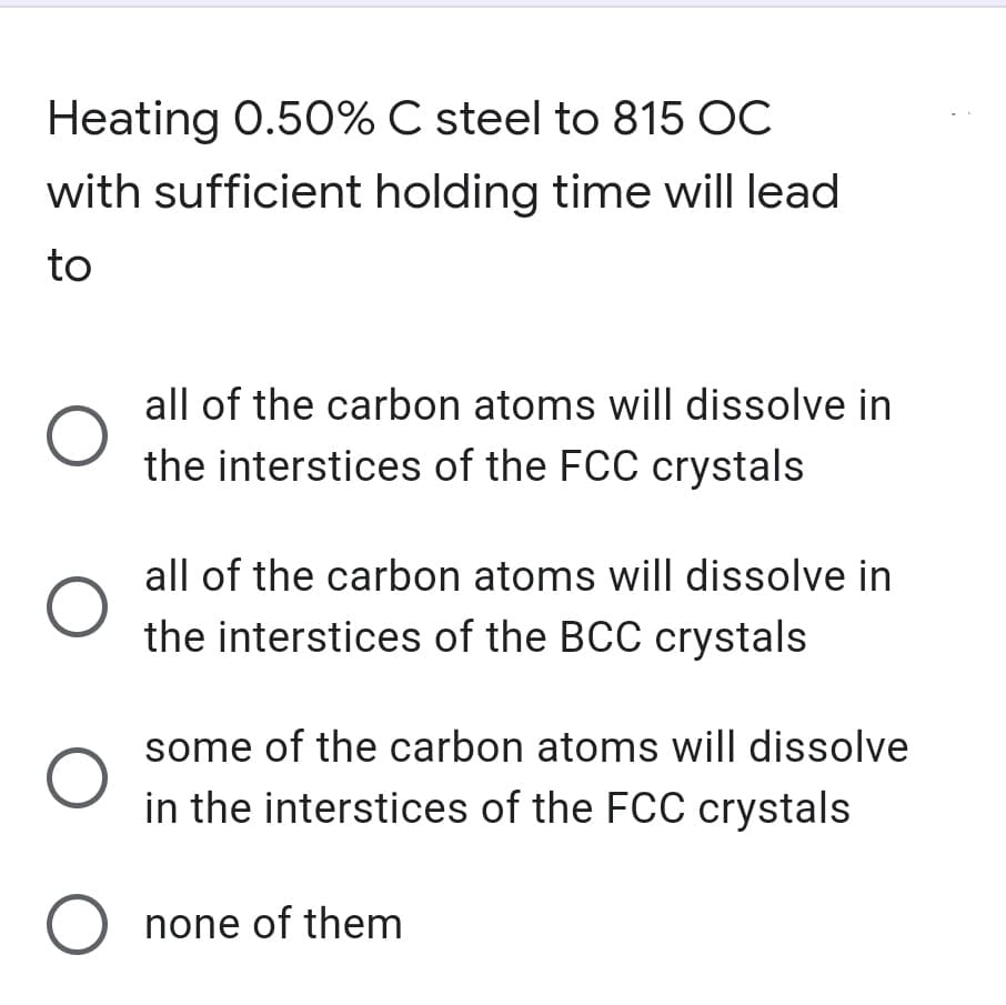 Heating 0.50% C steel to 815 OC
with sufficient holding time will lead
to
all of the carbon atoms will dissolve in
the interstices of the FCC crystals
all of the carbon atoms will dissolve in
the interstices of the BCC crystals
some of the carbon atoms will dissolve
in the interstices of the FCC crystals
O none of them
