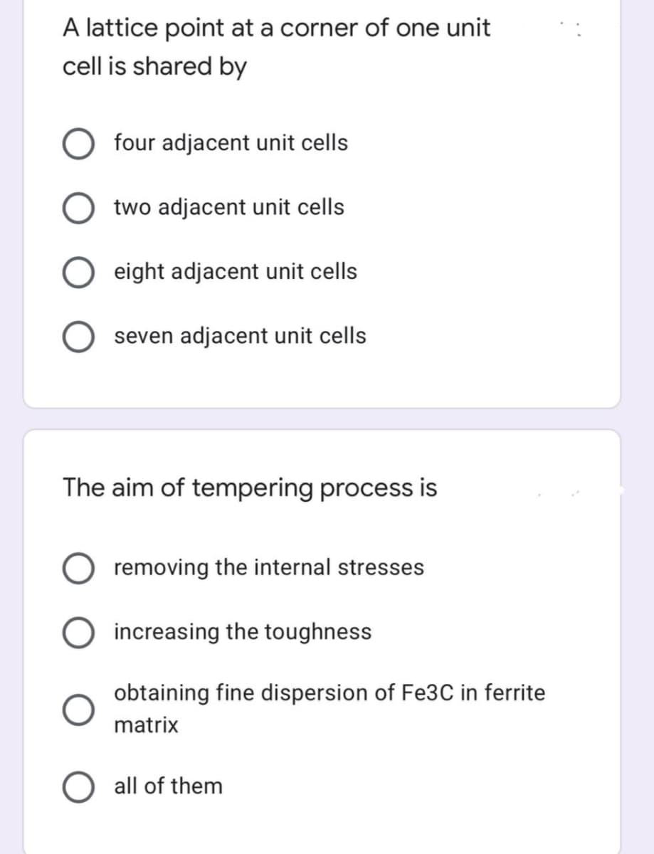 A lattice point at a corner of one unit
cell is shared by
four adjacent unit cells
two adjacent unit cells
eight adjacent unit cells
seven adjacent unit cells
The aim of tempering process is
removing the internal stresses
increasing the toughness
obtaining fine dispersion of Fe3C in ferrite
matrix
all of them
