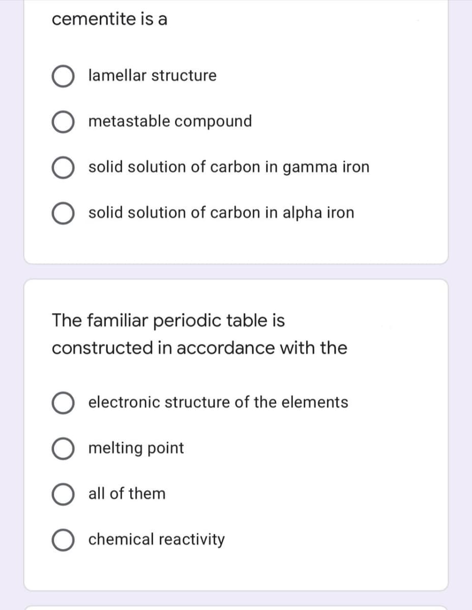 cementite is a
lamellar structure
metastable compound
solid solution of carbon in gamma iron
solid solution of carbon in alpha iron
The familiar periodic table is
constructed in accordance with the
electronic structure of the elements
melting point
all of them
chemical reactivity
