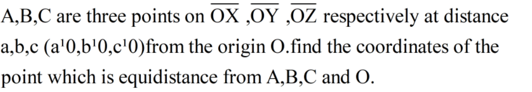 A,B,C are three points on OX ,OY ,OZ respectively at distance
a,b,c (a'0,b'0,c'0)from the origin O.find the coordinates of the
point which is equidistance from A,B,C and O.
