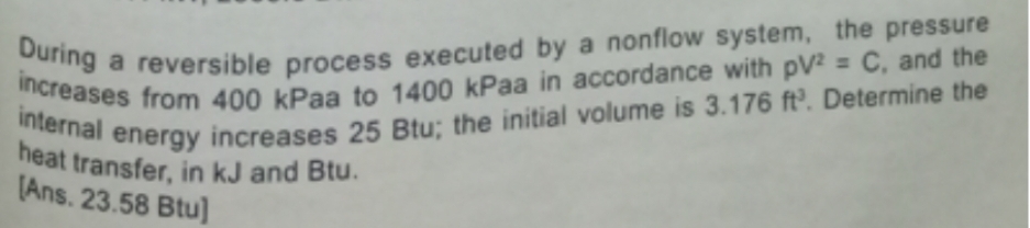 During a reversible process executed by a nonflow system, the pressure
increases from 400 kPaa to 1400 kPaa in accordance with pV2 = C, and the
internal energy increases 25 Btu; the initial volume is 3.176 ft³. Determine the
heat transfer, in kJ and Btu.
[Ans. 23.58 Btu]