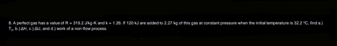 8. A perfect gas has a value of R = 319.2 J/kg-K and k = 1.26. If 120 kJ are added to 2.27 kg of this gas at constant pressure when the initial temperature is 32.2 °C, find a.)
T₂, b.) AH, c.) AU, and d.) work of a non-flow process.