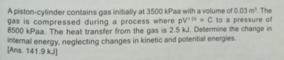 A piston-cylinder contains gas initially at 3500 kPaa with a volume of 0.03 m². The
gas is compressed during a process where pV¹25= C to a pressure of
8500 kPaa. The heat transfer from the gas is 2.5 kJ. Determine the change in
internal energy, neglecting changes in kinetic and potential energies.
[Ans. 141.9 kJ]