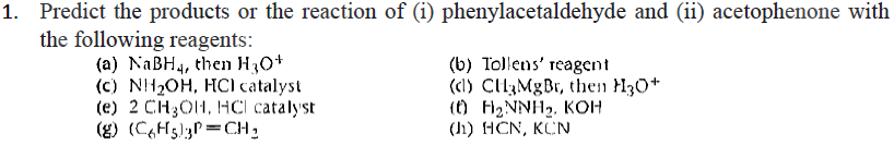 1. Predict the products or the reaction of (i) phenylacetaldehyde and (ii) acetophenone with
the following reagents:
(a) NaBH4, then H3O+
(b) Tollens' reagent
(c) NH₂OH, HC) catalyst
(e) 2 CH₂OH, HCl catalyst.
(g) (C6H5)3P=CH₂
(d) CH3MgBr, then H3O+
(0) H₂NNH₂. KOH
(J) HCN, KCN