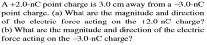 A +2.0-nC point charge is 3.0 cm away from a –3.0-nC
point charge. (a) What are the magnitude and direction
of the electric force acting on the +2.0-nC charge?
(b) What are the magnitude and direction of the electric
force acting on the –3.0-nC charge?
